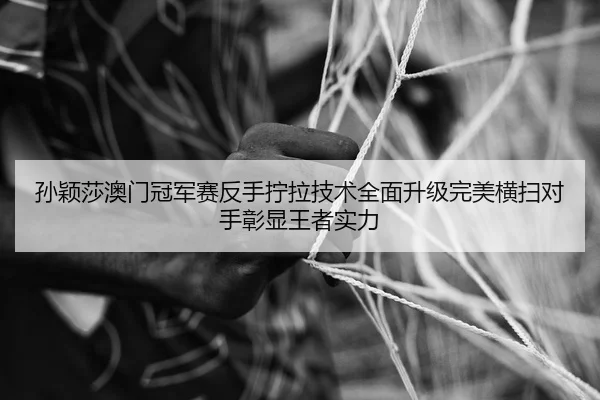 孙颖莎澳门冠军赛反手拧拉技术全面升级完美横扫对手彰显王者实力